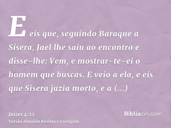 E eis que, seguindo Baraque a Sísera, Jael lhe saiu ao encontro e disse-lhe: Vem, e mostrar-te-ei o homem que buscas. E veio a ela, e eis que Sísera jazia morto