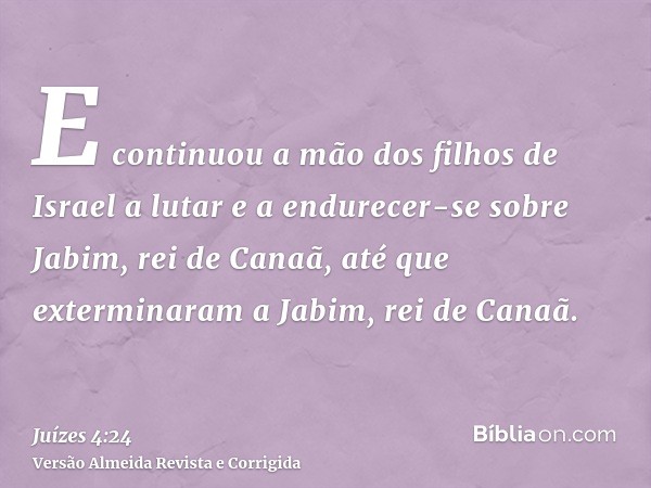 E continuou a mão dos filhos de Israel a lutar e a endurecer-se sobre Jabim, rei de Canaã, até que exterminaram a Jabim, rei de Canaã.