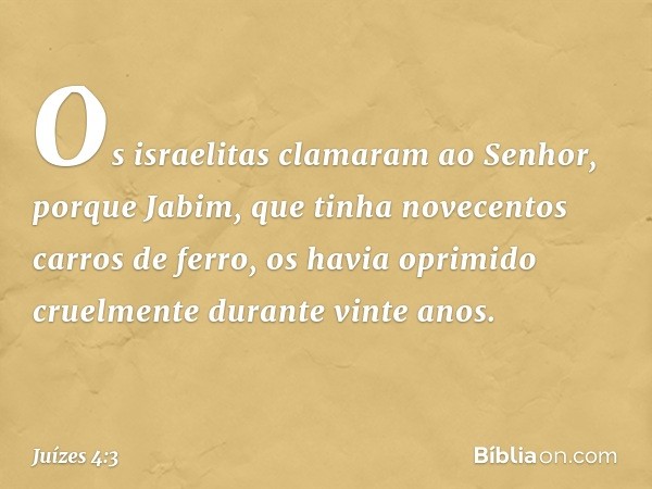 Os israelitas clamaram ao Senhor, porque Jabim, que tinha novecentos carros de ferro, os havia oprimido cruelmente durante vinte anos. -- Juízes 4:3