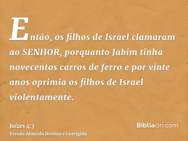 Então, os filhos de Israel clamaram ao SENHOR, porquanto Jabim tinha novecentos carros de ferro e por vinte anos oprimia os filhos de Israel violentamente.