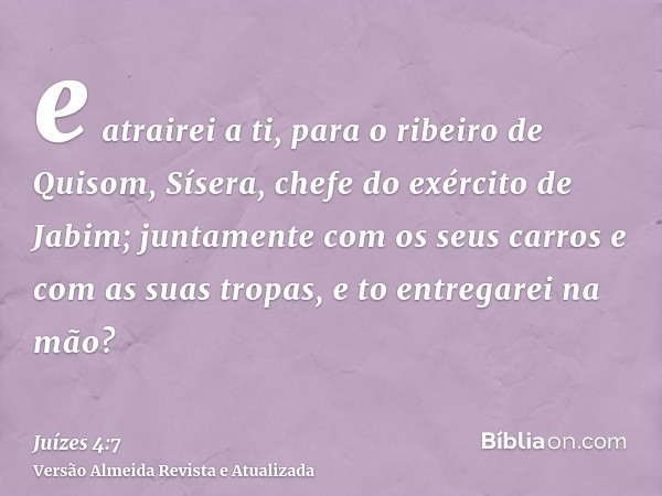 e atrairei a ti, para o ribeiro de Quisom, Sísera, chefe do exército de Jabim; juntamente com os seus carros e com as suas tropas, e to entregarei na mão?