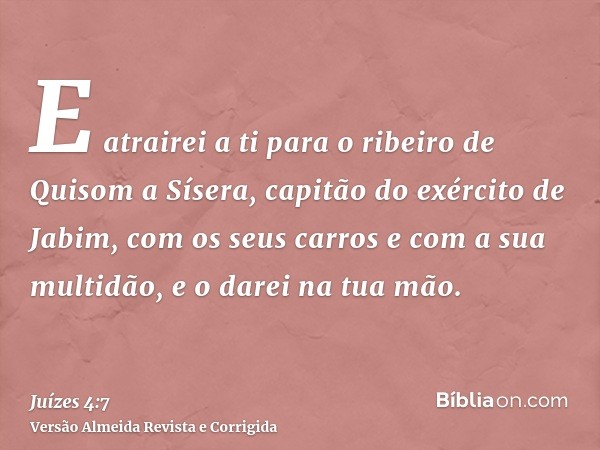 E atrairei a ti para o ribeiro de Quisom a Sísera, capitão do exército de Jabim, com os seus carros e com a sua multidão, e o darei na tua mão.