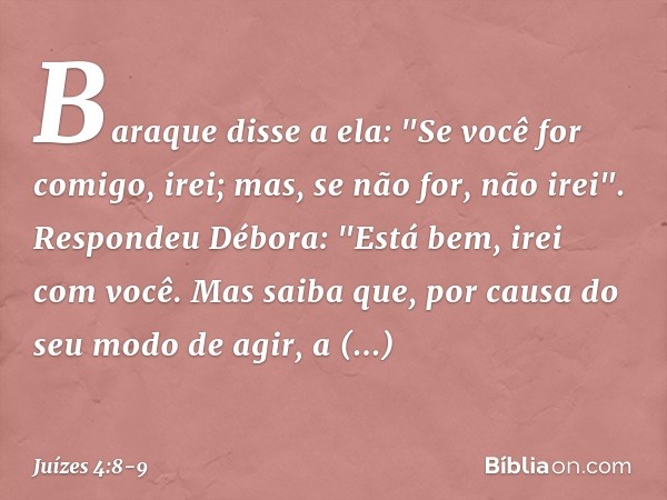 Baraque disse a ela: "Se você for comigo, irei; mas, se não for, não irei". Respondeu Débora: "Está bem, irei com você. Mas saiba que, por causa do seu modo de 