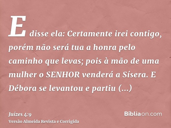 E disse ela: Certamente irei contigo, porém não será tua a honra pelo caminho que levas; pois à mão de uma mulher o SENHOR venderá a Sísera. E Débora se levanto