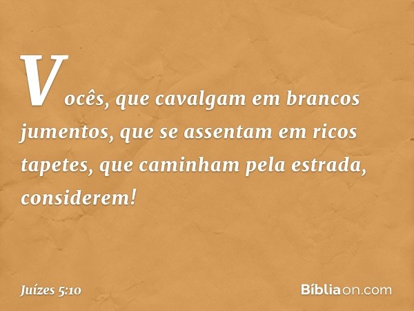 "Vocês, que cavalgam
em brancos jumentos,
que se assentam em ricos tapetes,
que caminham pela estrada, considerem! -- Juízes 5:10