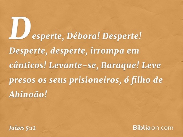 'Desperte, Débora! Desperte!
Desperte, desperte, irrompa em cânticos!
Levante-se, Baraque!
Leve presos os seus prisioneiros,
ó filho de Abinoão!' -- Juízes 5:12