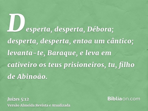 Desperta, desperta, Débora; desperta, desperta, entoa um cântico; levanta-te, Baraque, e leva em cativeiro os teus prisioneiros, tu, filho de Abinoão.