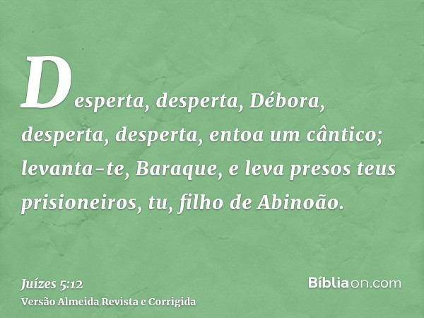 Desperta, desperta, Débora, desperta, desperta, entoa um cântico; levanta-te, Baraque, e leva presos teus prisioneiros, tu, filho de Abinoão.