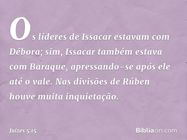 Os líderes de Issacar
estavam com Débora;
sim, Issacar também estava
com Baraque,
apressando-se após ele até o vale.
Nas divisões de Rúben
houve muita inquietaç