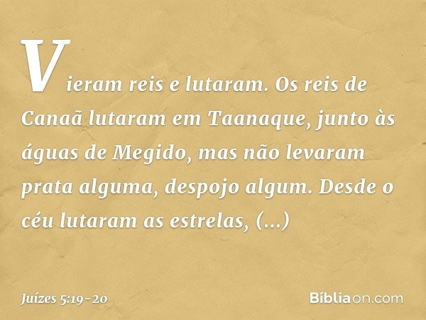 "Vieram reis e lutaram.
Os reis de Canaã lutaram
em Taanaque, junto às águas de Megido,
mas não levaram prata alguma,
despojo algum. Desde o céu lutaram as estr