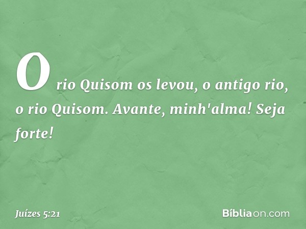 O rio Quisom os levou,
o antigo rio, o rio Quisom.
Avante, minh'alma! Seja forte! -- Juízes 5:21