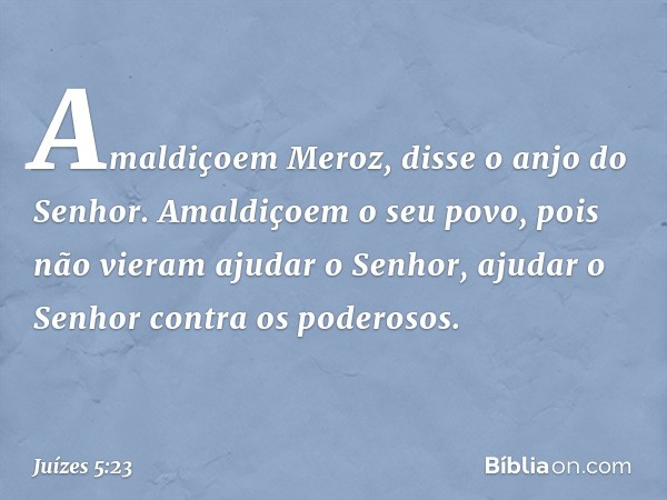 'Amaldiçoem Meroz',
disse o anjo do Senhor.
'Amaldiçoem o seu povo,
pois não vieram ajudar o Senhor,
ajudar o Senhor contra os poderosos.' -- Juízes 5:23