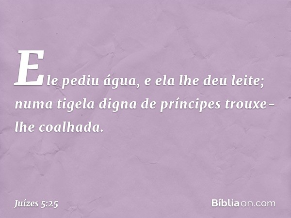 Ele pediu água, e ela lhe deu leite;
numa tigela digna de príncipes
trouxe-lhe coalhada. -- Juízes 5:25