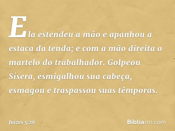 Ela estendeu a mão e apanhou
a estaca da tenda;
e com a mão direita
o martelo do trabalhador.
Golpeou Sísera, esmigalhou sua cabeça,
esmagou e traspassou suas t