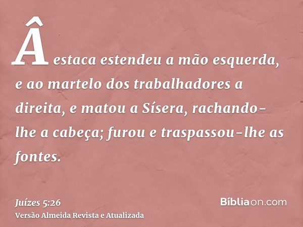 Â estaca estendeu a mão esquerda, e ao martelo dos trabalhadores a direita, e matou a Sísera, rachando-lhe a cabeça; furou e traspassou-lhe as fontes.