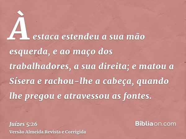 À estaca estendeu a sua mão esquerda, e ao maço dos trabalhadores, a sua direita; e matou a Sísera e rachou-lhe a cabeça, quando lhe pregou e atravessou as font