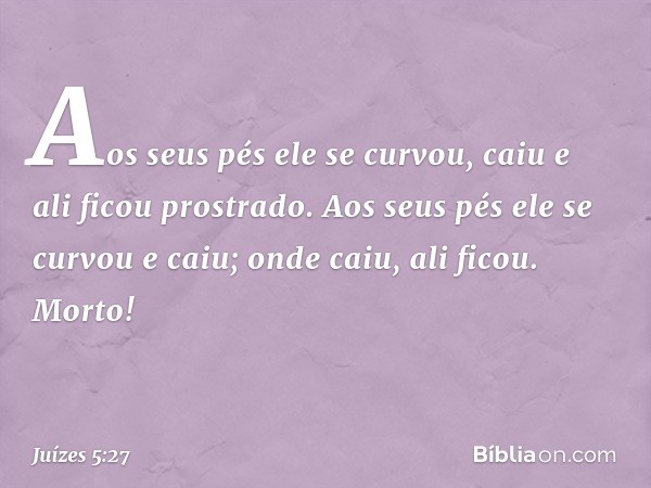 Aos seus pés ele se curvou,
caiu e ali ficou prostrado.
Aos seus pés ele se curvou e caiu;
onde caiu, ali ficou. Morto! -- Juízes 5:27