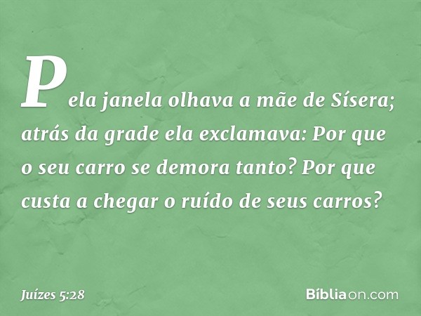 "Pela janela olhava a mãe de Sísera;
atrás da grade ela exclamava:
'Por que o seu carro
se demora tanto?
Por que custa a chegar
o ruído de seus carros?' -- Juíz