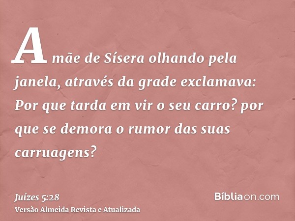 A mãe de Sísera olhando pela janela, através da grade exclamava: Por que tarda em vir o seu carro? por que se demora o rumor das suas carruagens?