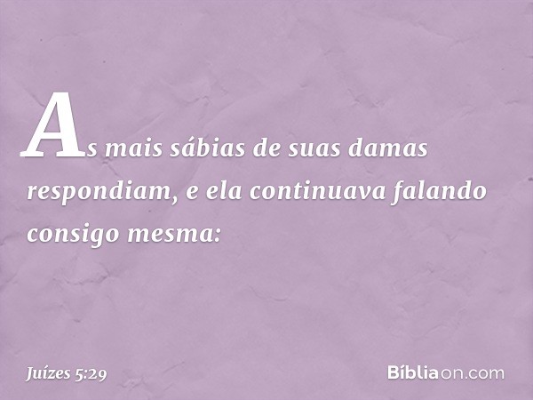 As mais sábias de suas damas
respondiam,
e ela continuava falando consigo mesma: -- Juízes 5:29