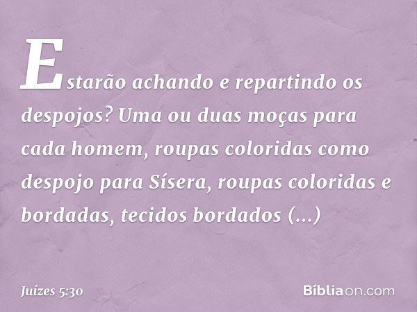 'Estarão achando e repartindo
os despojos?
Uma ou duas moças
para cada homem,
roupas coloridas
como despojo para Sísera,
roupas coloridas e bordadas,
tecidos bo