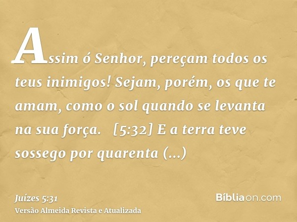 Assim ó Senhor, pereçam todos os teus inimigos! Sejam, porém, os que te amam, como o sol quando se levanta na sua força.   [5:32] E a terra teve sossego por qua