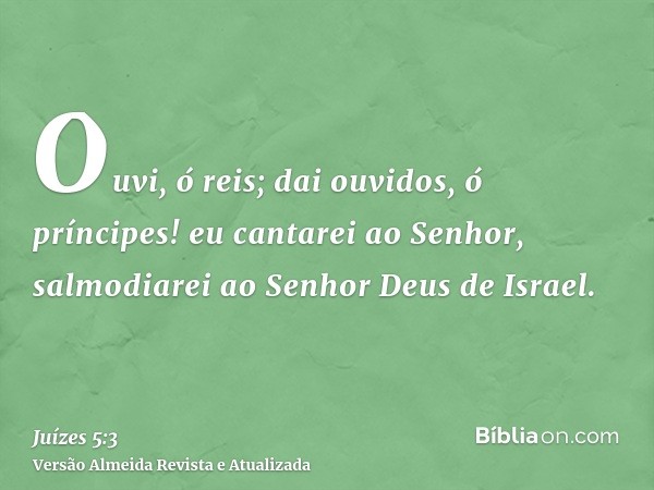 Ouvi, ó reis; dai ouvidos, ó príncipes! eu cantarei ao Senhor, salmodiarei ao Senhor Deus de Israel.