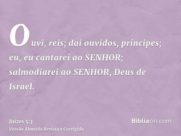 Ouvi, reis; dai ouvidos, príncipes; eu, eu cantarei ao SENHOR; salmodiarei ao SENHOR, Deus de Israel.