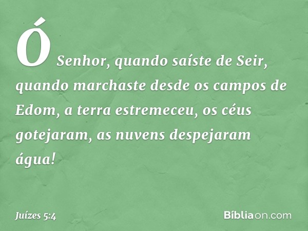 "Ó Senhor, quando saíste de Seir,
quando marchaste
desde os campos de Edom,
a terra estremeceu, os céus gotejaram,
as nuvens despejaram água! -- Juízes 5:4