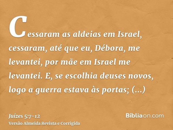 Cessaram as aldeias em Israel, cessaram, até que eu, Débora, me levantei, por mãe em Israel me levantei.E, se escolhia deuses novos, logo a guerra estava às por