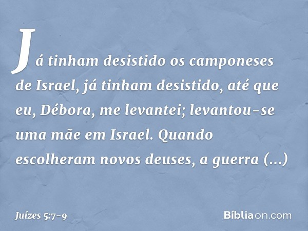 Já tinham desistido
os camponeses de Israel,
já tinham desistido,
até que eu, Débora, me levantei;
levantou-se uma mãe em Israel. Quando escolheram novos deuses