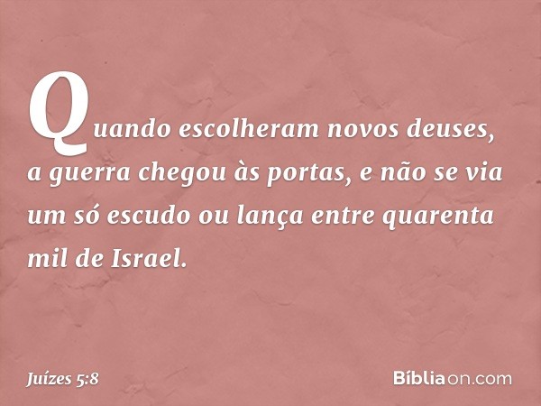 Quando escolheram novos deuses,
a guerra chegou às portas,
e não se via um só escudo ou lança
entre quarenta mil de Israel. -- Juízes 5:8