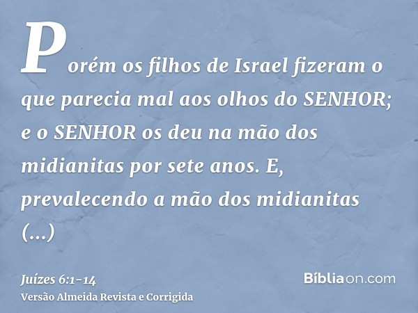 Porém os filhos de Israel fizeram o que parecia mal aos olhos do SENHOR; e o SENHOR os deu na mão dos midianitas por sete anos.E, prevalecendo a mão dos midiani