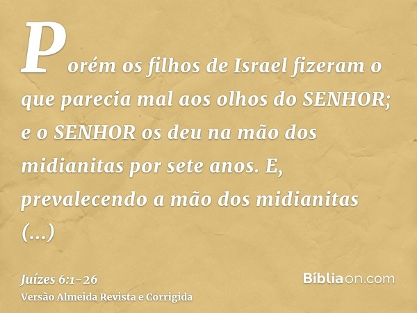 Porém os filhos de Israel fizeram o que parecia mal aos olhos do SENHOR; e o SENHOR os deu na mão dos midianitas por sete anos.E, prevalecendo a mão dos midiani