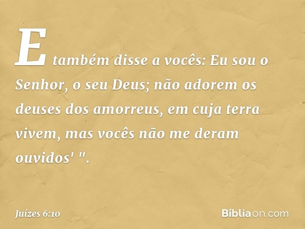 E também disse a vocês: Eu sou o Senhor, o seu Deus; não adorem os deuses dos amorreus, em cuja terra vivem, mas vocês não me deram ouvidos' ". -- Juízes 6:10