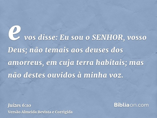 e vos disse: Eu sou o SENHOR, vosso Deus; não temais aos deuses dos amorreus, em cuja terra habitais; mas não destes ouvidos à minha voz.