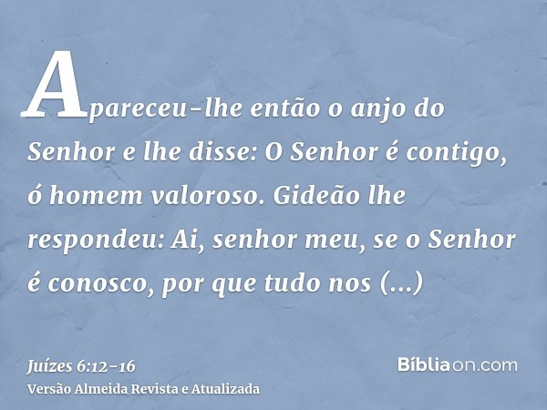 Apareceu-lhe então o anjo do Senhor e lhe disse: O Senhor é contigo, ó homem valoroso.Gideão lhe respondeu: Ai, senhor meu, se o Senhor é conosco, por que tudo 