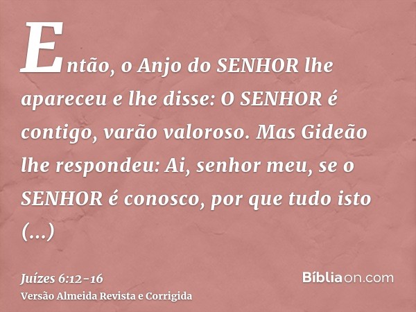 Então, o Anjo do SENHOR lhe apareceu e lhe disse: O SENHOR é contigo, varão valoroso.Mas Gideão lhe respondeu: Ai, senhor meu, se o SENHOR é conosco, por que tu