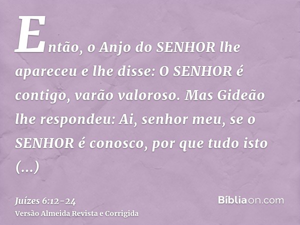 Então, o Anjo do SENHOR lhe apareceu e lhe disse: O SENHOR é contigo, varão valoroso.Mas Gideão lhe respondeu: Ai, senhor meu, se o SENHOR é conosco, por que tu