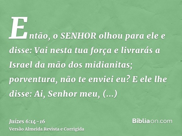 Então, o SENHOR olhou para ele e disse: Vai nesta tua força e livrarás a Israel da mão dos midianitas; porventura, não te enviei eu?E ele lhe disse: Ai, Senhor 