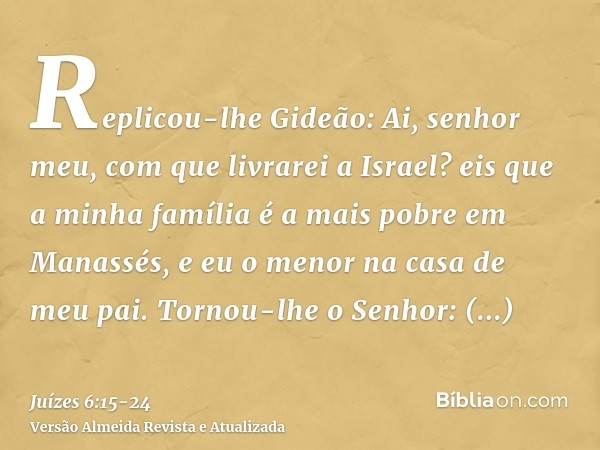 Replicou-lhe Gideão: Ai, senhor meu, com que livrarei a Israel? eis que a minha família é a mais pobre em Manassés, e eu o menor na casa de meu pai.Tornou-lhe o