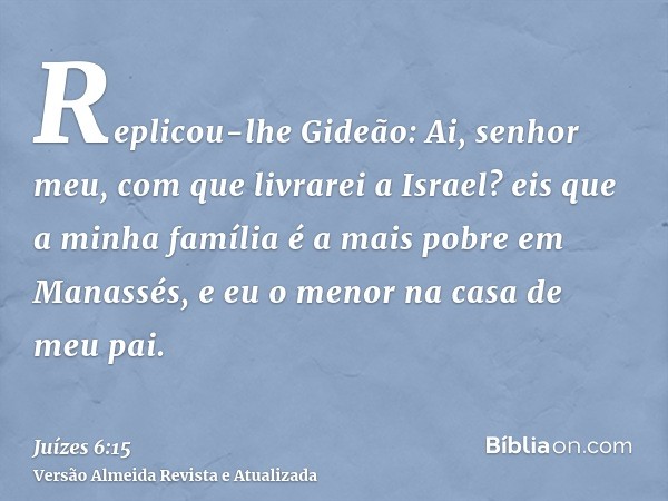 Replicou-lhe Gideão: Ai, senhor meu, com que livrarei a Israel? eis que a minha família é a mais pobre em Manassés, e eu o menor na casa de meu pai.