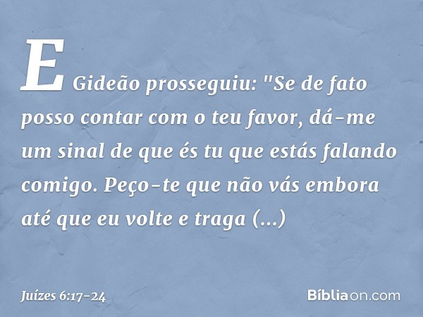 E Gideão prosseguiu: "Se de fato posso contar com o teu favor, dá-me um sinal de que és tu que estás falando comigo. Peço-te que não vás embora até que eu volte