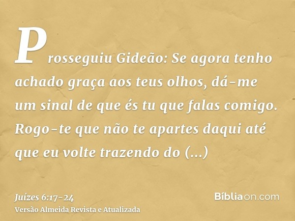 Prosseguiu Gideão: Se agora tenho achado graça aos teus olhos, dá-me um sinal de que és tu que falas comigo.Rogo-te que não te apartes daqui até que eu volte tr