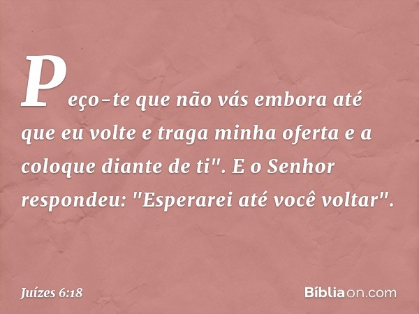 Peço-te que não vás embora até que eu volte e traga minha oferta e a coloque diante de ti".
E o Senhor respondeu: "Esperarei até você voltar". -- Juízes 6:18