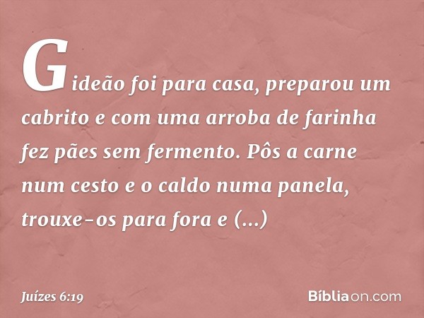 Gideão foi para casa, preparou um cabrito e com uma arroba de farinha fez pães sem fermento. Pôs a carne num cesto e o caldo numa panela, trouxe-os para fora e 