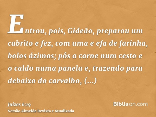 Entrou, pois, Gideão, preparou um cabrito e fez, com uma e efa de farinha, bolos ázimos; pôs a carne num cesto e o caldo numa panela e, trazendo para debaixo do