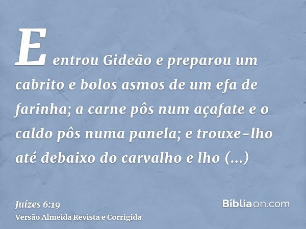 E entrou Gideão e preparou um cabrito e bolos asmos de um efa de farinha; a carne pôs num açafate e o caldo pôs numa panela; e trouxe-lho até debaixo do carvalh