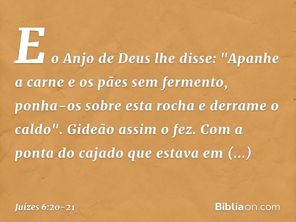 E o Anjo de Deus lhe disse: "Apanhe a carne e os pães sem fermento, ponha-os sobre esta rocha e derrame o caldo". Gideão assim o fez. Com a ponta do cajado que 