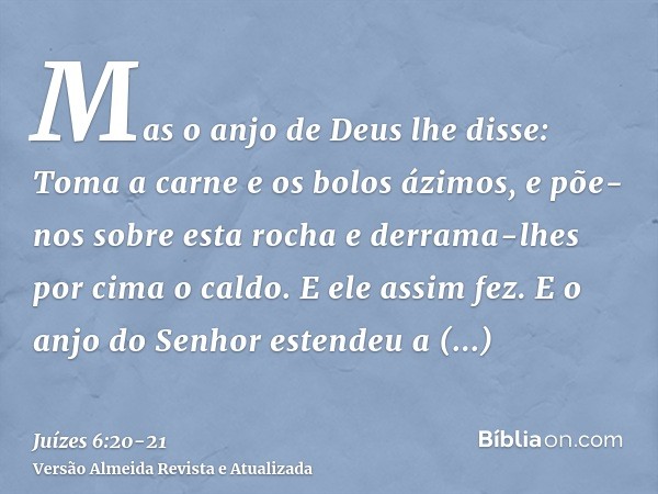 Mas o anjo de Deus lhe disse: Toma a carne e os bolos ázimos, e põe-nos sobre esta rocha e derrama-lhes por cima o caldo. E ele assim fez.E o anjo do Senhor est